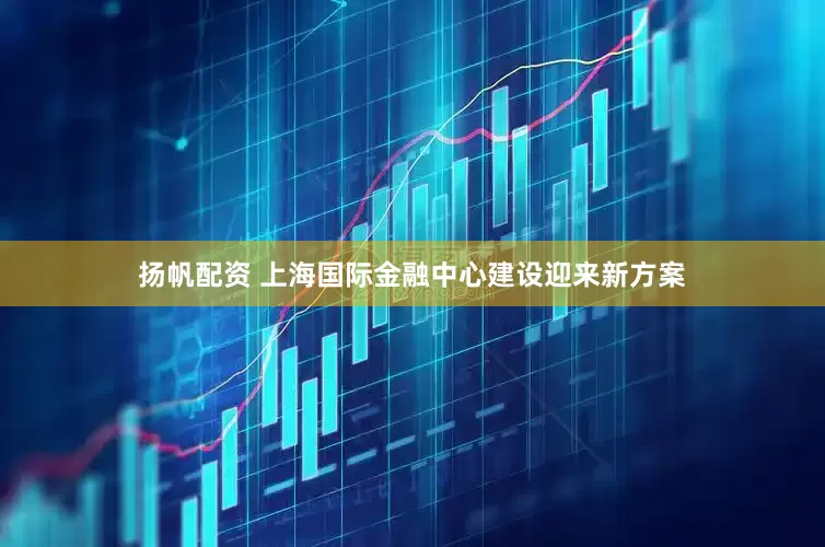 扬帆配资 上海国际金融中心建设迎来新方案