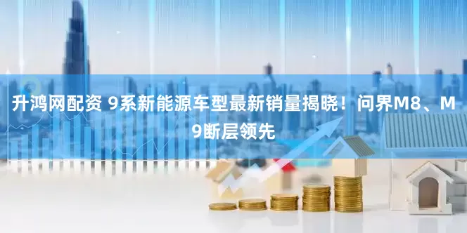升鸿网配资 9系新能源车型最新销量揭晓！问界M8、M9断层领先