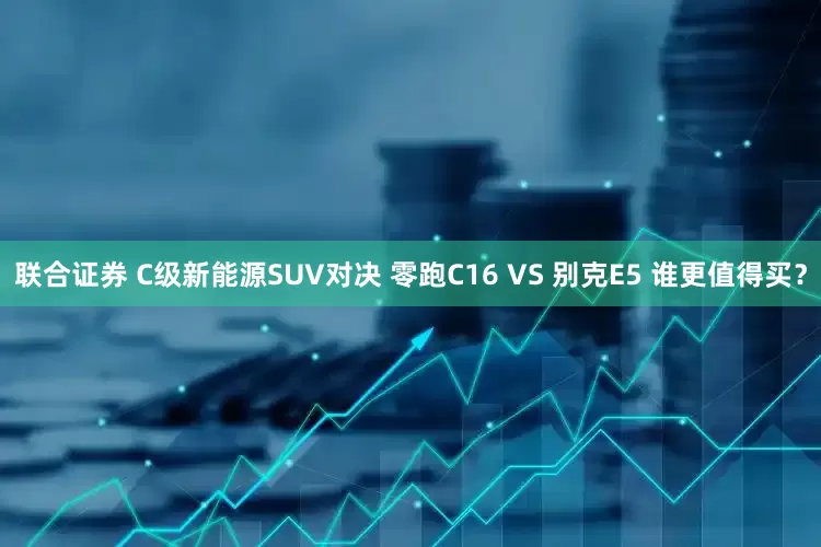 联合证券 C级新能源SUV对决 零跑C16 VS 别克E5 谁更值得买？