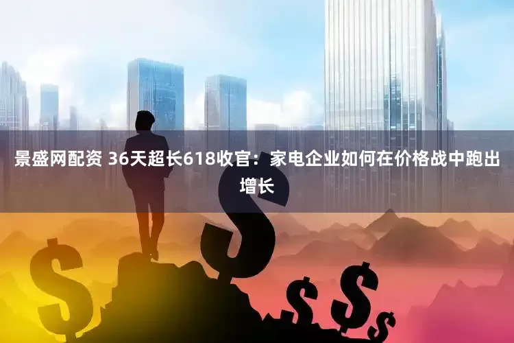 景盛网配资 36天超长618收官：家电企业如何在价格战中跑出增长
