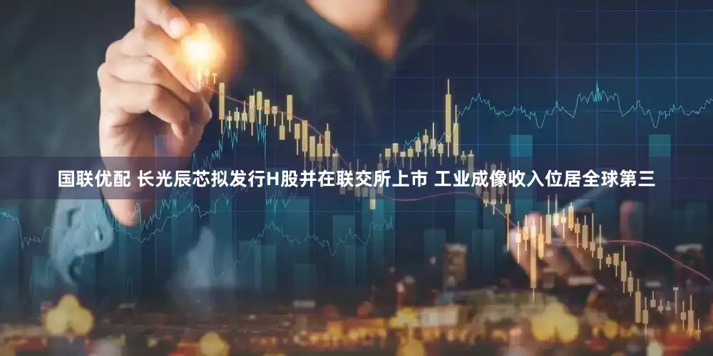 国联优配 长光辰芯拟发行H股并在联交所上市 工业成像收入位居全球第三