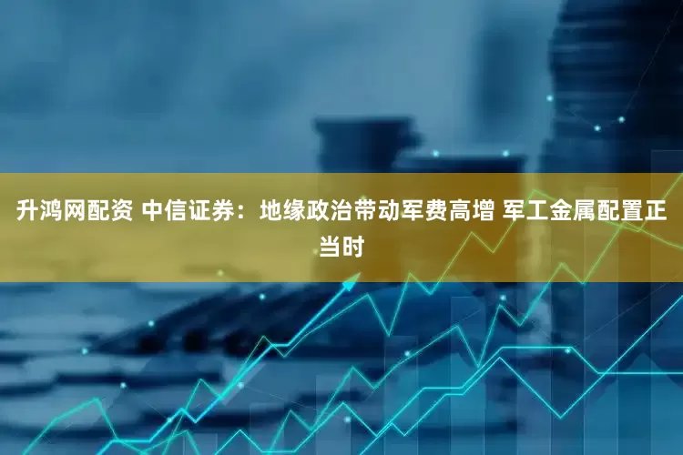 升鸿网配资 中信证券：地缘政治带动军费高增 军工金属配置正当时