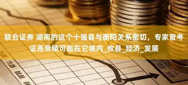 联合证券 湖南的这个十强县与衡阳关系密切，专家曾考证尧帝陵可能在它境内_攸县_经济_发展