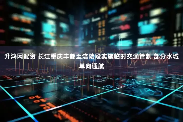 升鸿网配资 长江重庆丰都至涪陵段实施临时交通管制 部分水域单向通航