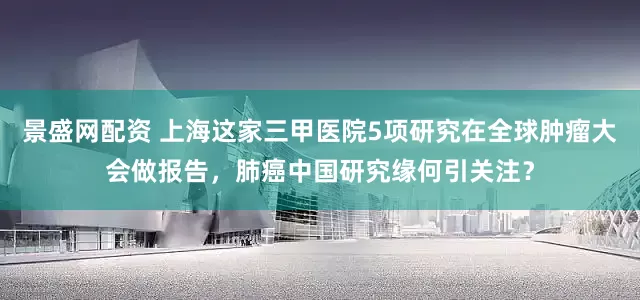 景盛网配资 上海这家三甲医院5项研究在全球肿瘤大会做报告，肺癌中国研究缘何引关注？