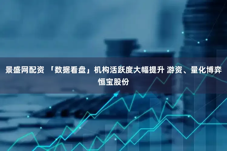 景盛网配资 「数据看盘」机构活跃度大幅提升 游资、量化博弈恒宝股份