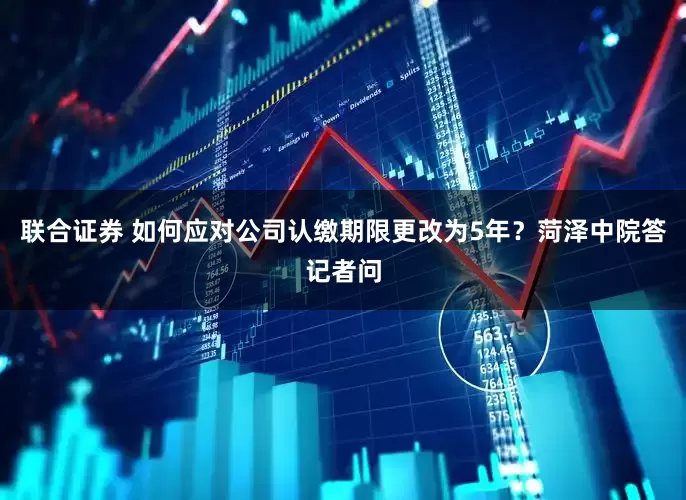 联合证券 如何应对公司认缴期限更改为5年？菏泽中院答记者问