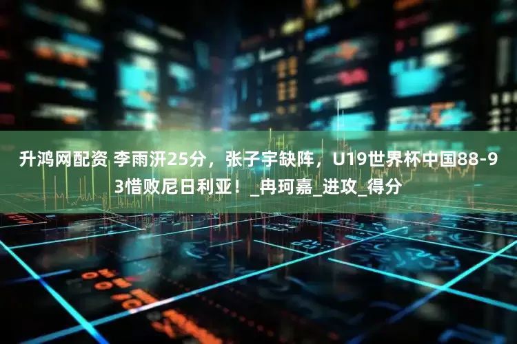 升鸿网配资 李雨汧25分，张子宇缺阵，U19世界杯中国88-93惜败尼日利亚！_冉珂嘉_进攻_得分