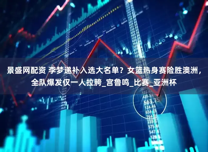 景盛网配资 李梦递补入选大名单？女篮热身赛险胜澳洲，全队爆发仅一人拉胯_宫鲁鸣_比赛_亚洲杯