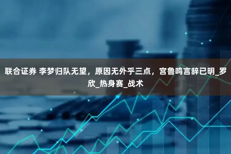 联合证券 李梦归队无望，原因无外乎三点，宫鲁鸣言辞已明_罗欣_热身赛_战术