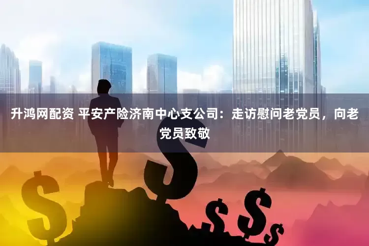 升鸿网配资 平安产险济南中心支公司：走访慰问老党员，向老党员致敬