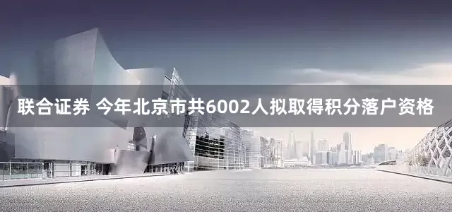 联合证券 今年北京市共6002人拟取得积分落户资格
