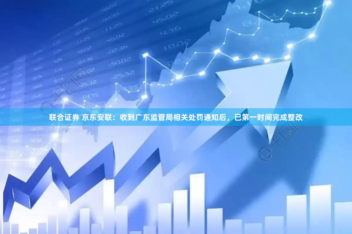联合证券 京东安联：收到广东监管局相关处罚通知后，已第一时间完成整改