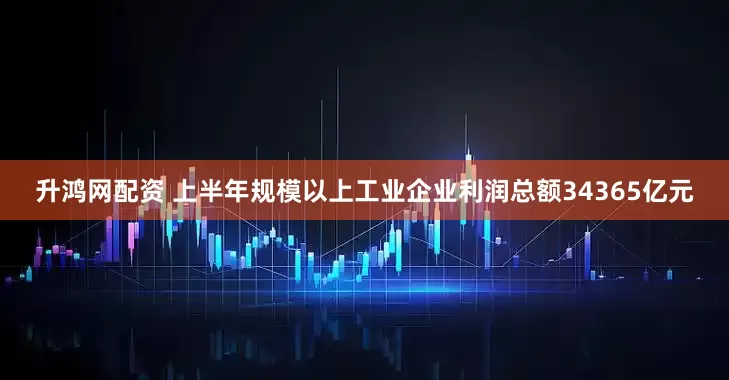 升鸿网配资 上半年规模以上工业企业利润总额34365亿元
