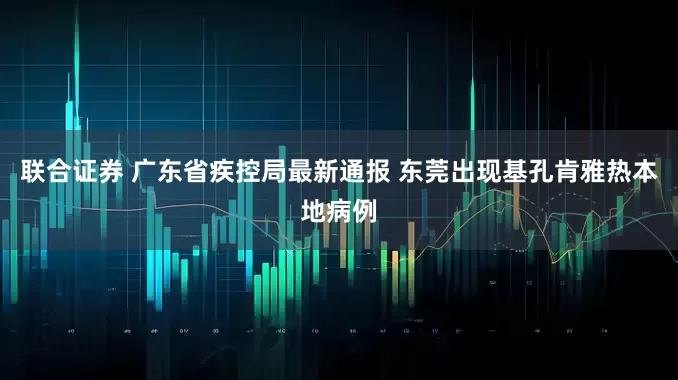 联合证券 广东省疾控局最新通报 东莞出现基孔肯雅热本地病例