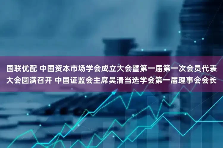 国联优配 中国资本市场学会成立大会暨第一届第一次会员代表大会圆满召开 中国证监会主席吴清当选学会第一届理事会会长