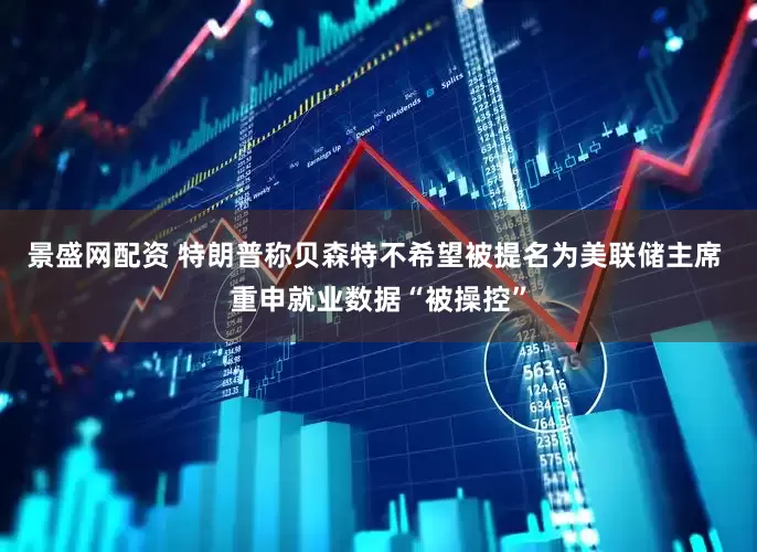 景盛网配资 特朗普称贝森特不希望被提名为美联储主席 重申就业数据“被操控”