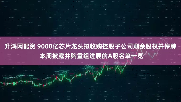 升鸿网配资 9000亿芯片龙头拟收购控股子公司剩余股权并停牌 本周披露并购重组进展的A股名单一览