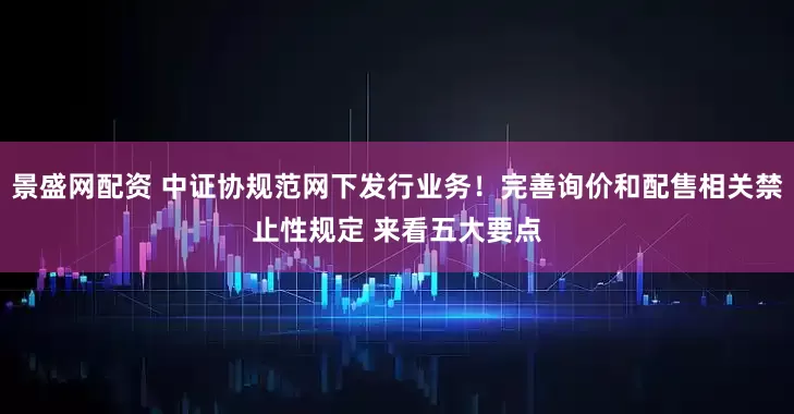 景盛网配资 中证协规范网下发行业务！完善询价和配售相关禁止性规定 来看五大要点