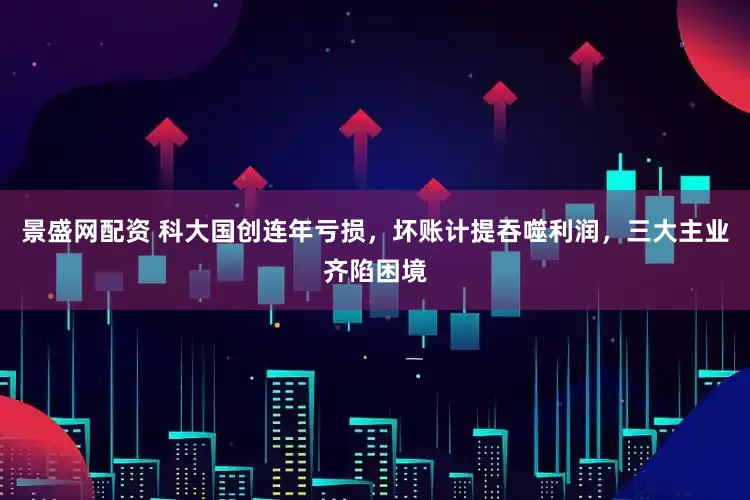 景盛网配资 科大国创连年亏损,坏账计提吞噬利润,三大主业齐陷困境