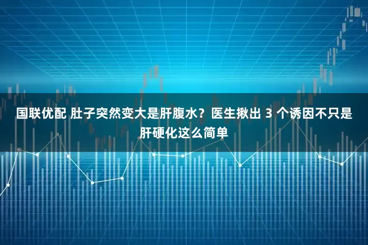 国联优配 肚子突然变大是肝腹水？医生揪出 3 个诱因不只是肝硬化这么简单