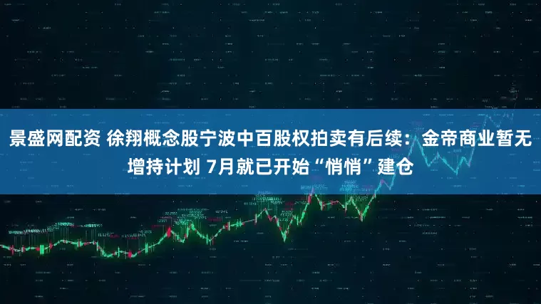 景盛网配资 徐翔概念股宁波中百股权拍卖有后续：金帝商业暂无增持计划 7月就已开始“悄悄”建仓