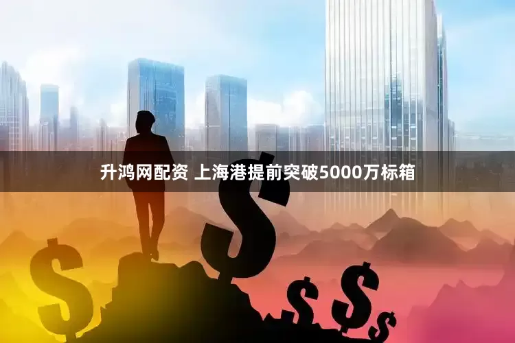 升鸿网配资 上海港提前突破5000万标箱