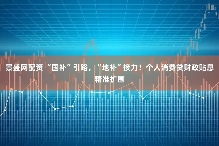 景盛网配资 “国补”引路,“地补”接力!个人消费贷财政贴息精准扩围