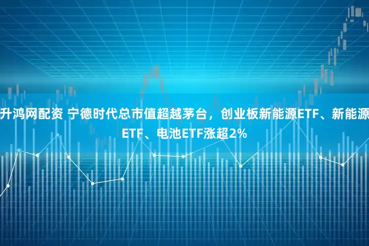 升鸿网配资 宁德时代总市值超越茅台，创业板新能源ETF、新能源ETF、电池ETF涨超2%
