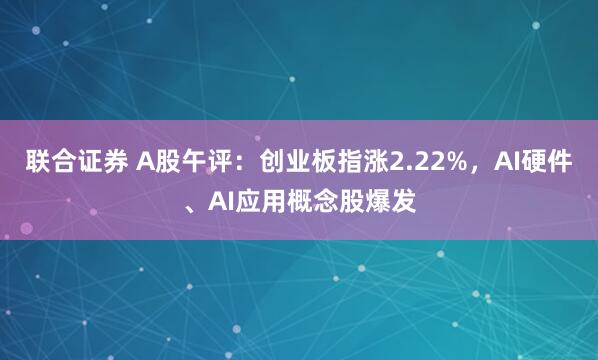 联合证券 A股午评：创业板指涨2.22%，AI硬件、AI应用概念股爆发