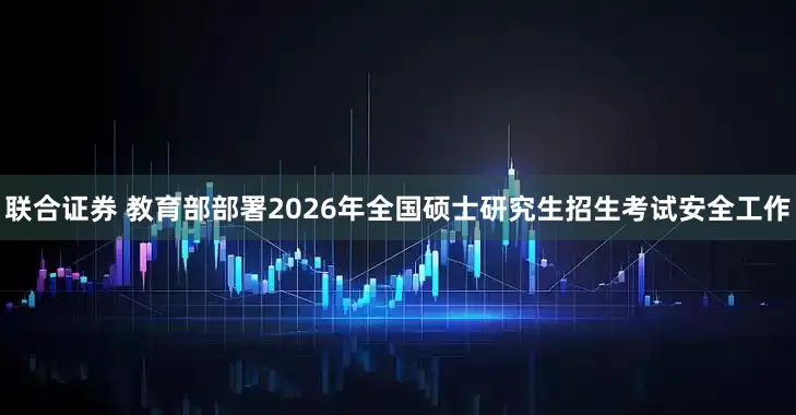 联合证券 教育部部署2026年全国硕士研究生招生考试安全工作