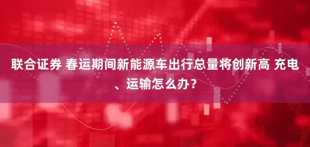 联合证券 春运期间新能源车出行总量将创新高 充电、运输怎么办？